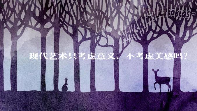 现代艺术只考虑意义、不考虑美感吗？