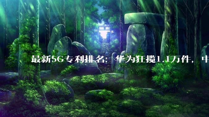最新5G专利排名：华为狂揽1.1万件，中国5家企业跻身全球前十_高通_标准_中兴