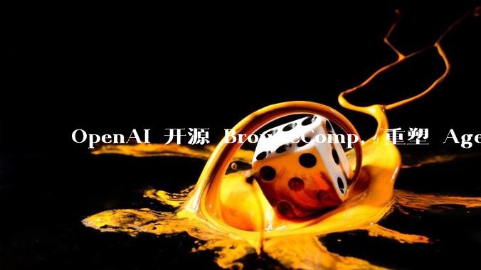 OpenAI 开源 BrowseComp，重塑 Agent 浏览器评测，这意味着什么？